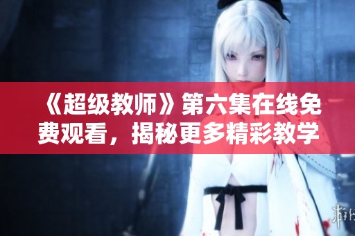 《超级教师》第六集在线免费观看，揭秘更多精彩教学瞬间