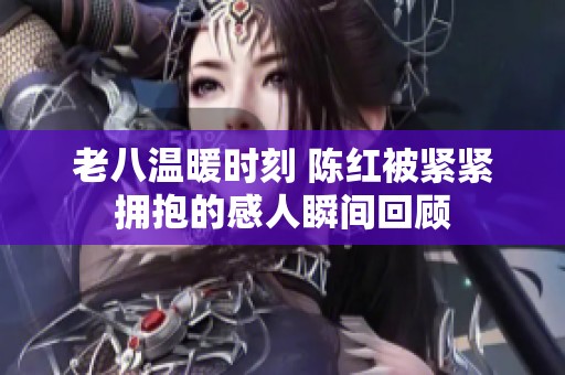 老八温暖时刻 陈红被紧紧拥抱的感人瞬间回顾