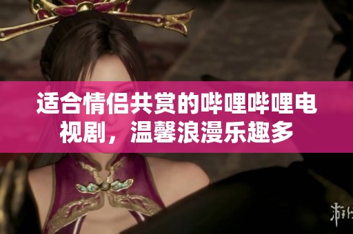 适合情侣共赏的哔哩哔哩电视剧，温馨浪漫乐趣多