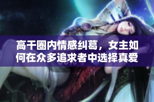 高干圈内情感纠葛，女主如何在众多追求者中选择真爱