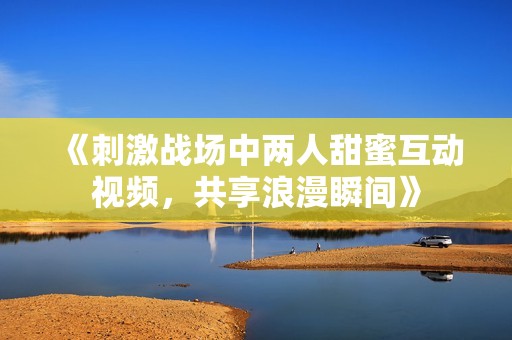 《刺激战场中两人甜蜜互动视频，共享浪漫瞬间》