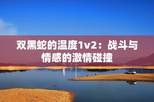 双黑蛇的温度1v2：战斗与情感的激情碰撞