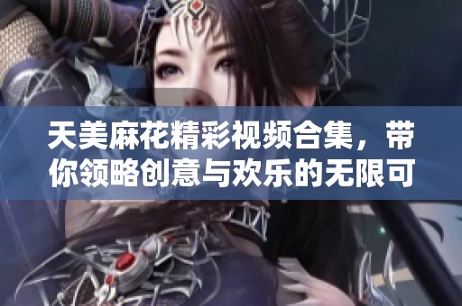 天美麻花精彩视频合集，带你领略创意与欢乐的无限可能