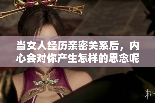 当女人经历亲密关系后，内心会对你产生怎样的思念呢？