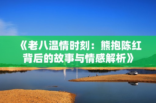 《老八温情时刻：熊抱陈红背后的故事与情感解析》