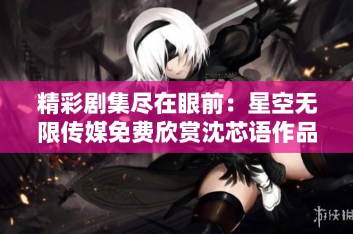 精彩剧集尽在眼前：星空无限传媒免费欣赏沈芯语作品