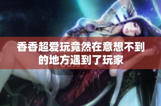 香香超爱玩竟然在意想不到的地方遇到了玩家
