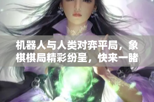 机器人与人类对弈平局，象棋棋局精彩纷呈，快来一睹为快！
