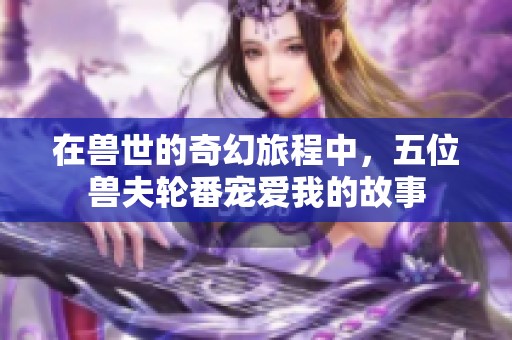 在兽世的奇幻旅程中，五位兽夫轮番宠爱我的故事