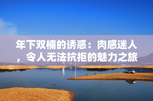 年下双楠的诱惑：肉感迷人，令人无法抗拒的魅力之旅