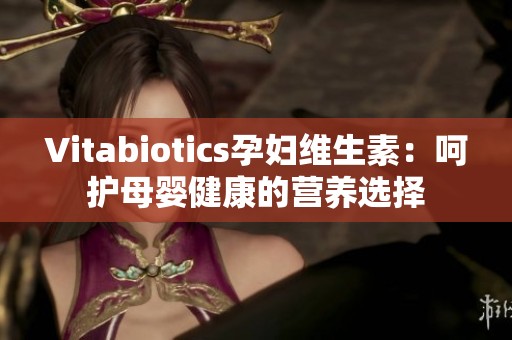Vitabiotics孕妇维生素：呵护母婴健康的营养选择