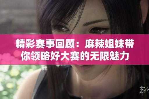精彩赛事回顾：麻辣姐妹带你领略好大赛的无限魅力