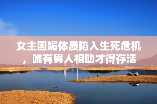 女主因媚体质陷入生死危机，唯有男人相助才得存活