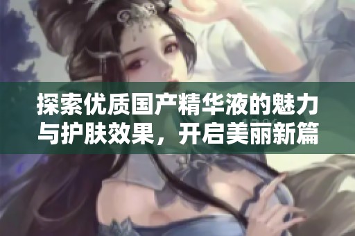探索优质国产精华液的魅力与护肤效果，开启美丽新篇章