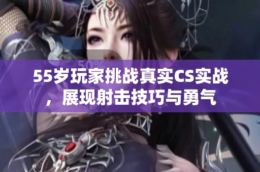 55岁玩家挑战真实CS实战，展现射击技巧与勇气