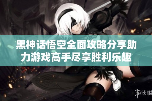 黑神话悟空全面攻略分享助力游戏高手尽享胜利乐趣