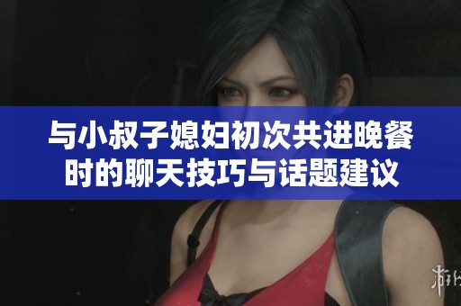 与小叔子媳妇初次共进晚餐时的聊天技巧与话题建议