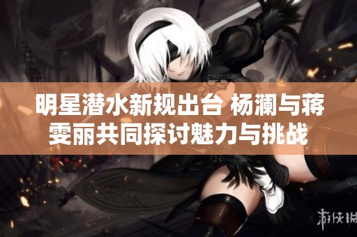明星潜水新规出台 杨澜与蒋雯丽共同探讨魅力与挑战