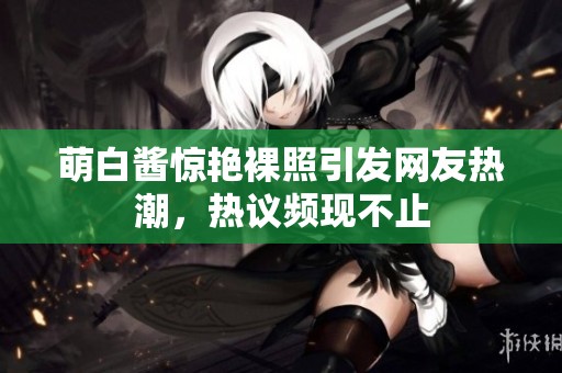 萌白酱惊艳裸照引发网友热潮，热议频现不止