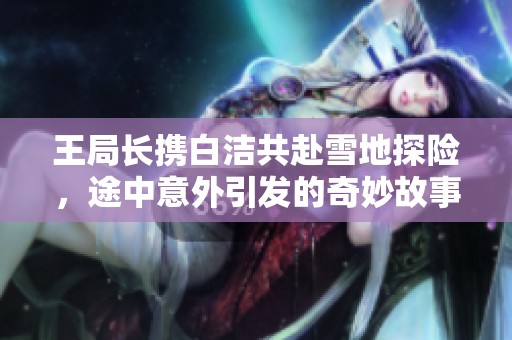 王局长携白洁共赴雪地探险，途中意外引发的奇妙故事