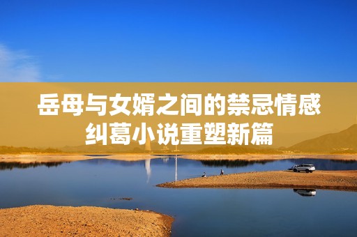 岳母与女婿之间的禁忌情感纠葛小说重塑新篇