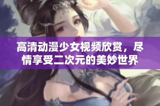 高清动漫少女视频欣赏，尽情享受二次元的美妙世界