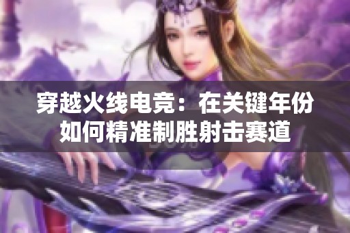 穿越火线电竞：在关键年份如何精准制胜射击赛道