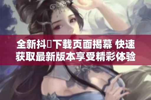 全新抖抈下载页面揭幕 快速获取最新版本享受精彩体验