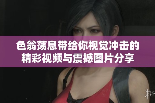 色翁荡息带给你视觉冲击的精彩视频与震撼图片分享