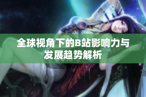 全球视角下的B站影响力与发展趋势解析