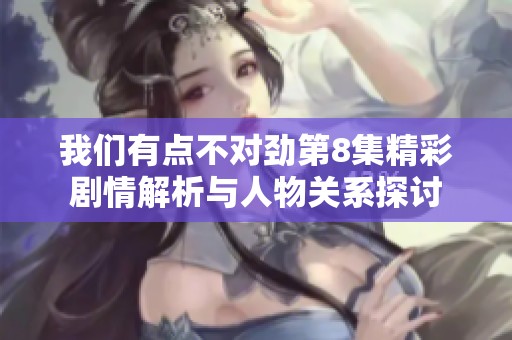 我们有点不对劲第8集精彩剧情解析与人物关系探讨