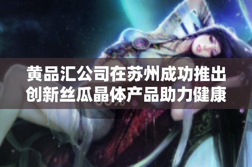 黄品汇公司在苏州成功推出创新丝瓜晶体产品助力健康饮食