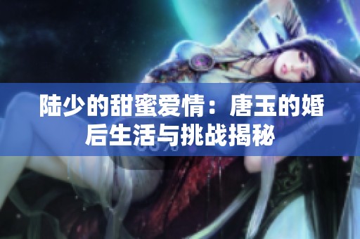 陆少的甜蜜爱情：唐玉的婚后生活与挑战揭秘