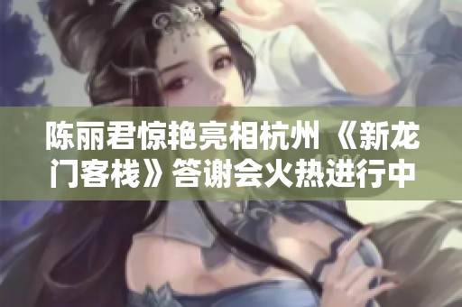 陈丽君惊艳亮相杭州 《新龙门客栈》答谢会火热进行中