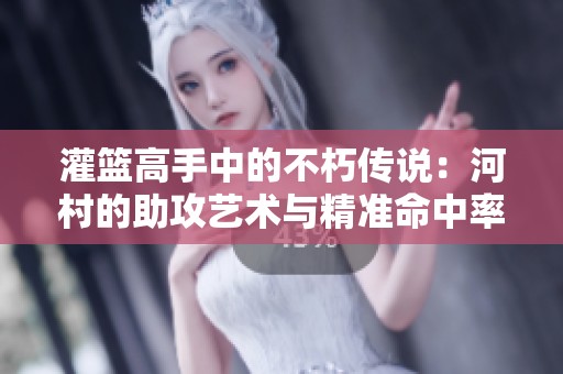 灌篮高手中的不朽传说：河村的助攻艺术与精准命中率探秘