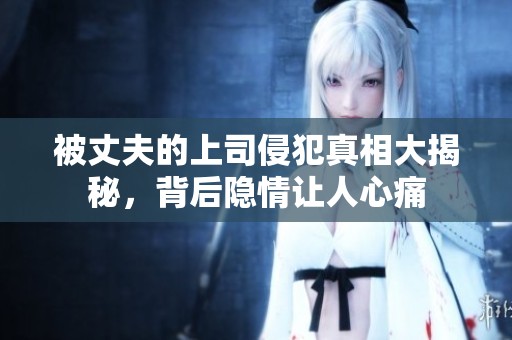 被丈夫的上司侵犯真相大揭秘，背后隐情让人心痛