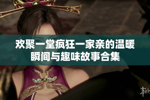 欢聚一堂疯狂一家亲的温暖瞬间与趣味故事合集