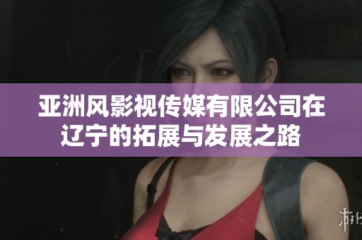 亚洲风影视传媒有限公司在辽宁的拓展与发展之路
