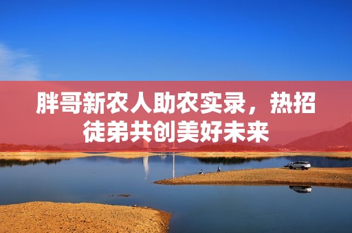 胖哥新农人助农实录，热招徒弟共创美好未来