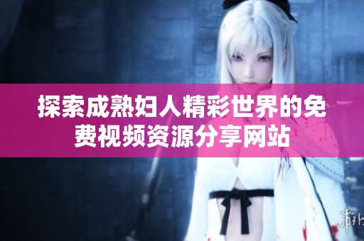 探索成熟妇人精彩世界的免费视频资源分享网站