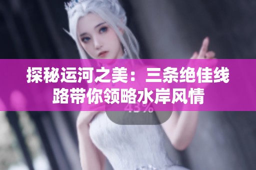探秘运河之美：三条绝佳线路带你领略水岸风情