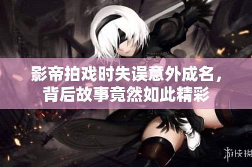 影帝拍戏时失误意外成名，背后故事竟然如此精彩