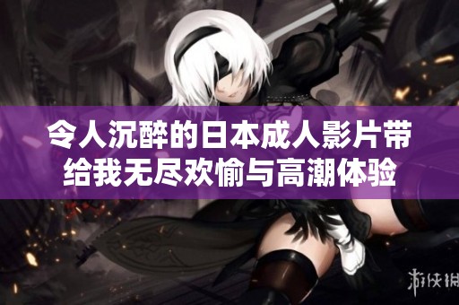 令人沉醉的日本成人影片带给我无尽欢愉与高潮体验