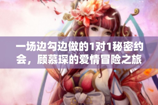 一场边勾边做的1对1秘密约会，顾慕琛的爱情冒险之旅