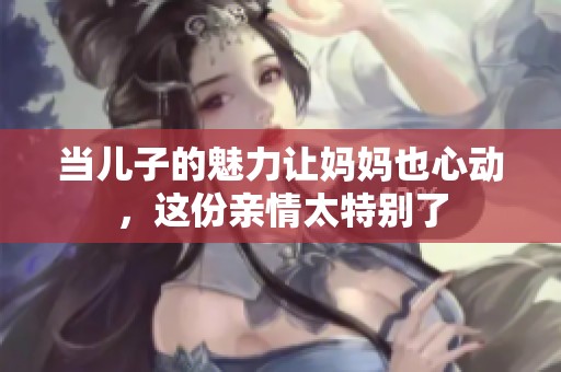 当儿子的魅力让妈妈也心动，这份亲情太特别了