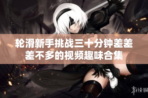 轮滑新手挑战三十分钟差差差不多的视频趣味合集
