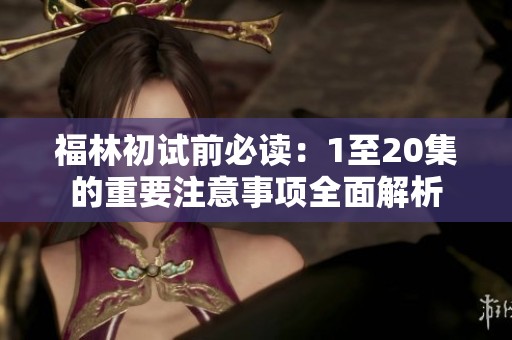 福林初试前必读：1至20集的重要注意事项全面解析