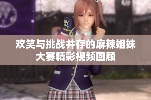 欢笑与挑战并存的麻辣姐妹大赛精彩视频回顾