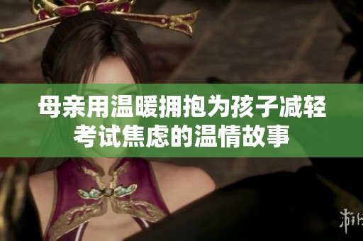 母亲用温暖拥抱为孩子减轻考试焦虑的温情故事