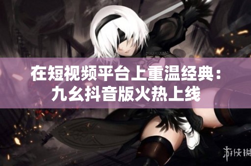 在短视频平台上重温经典：九幺抖音版火热上线